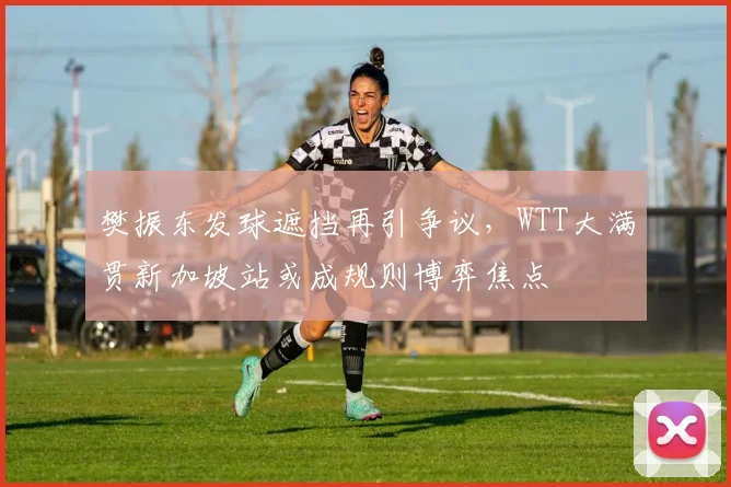 樊振东发球遮挡再引争议，WTT大满贯新加坡站或成规则博弈焦点