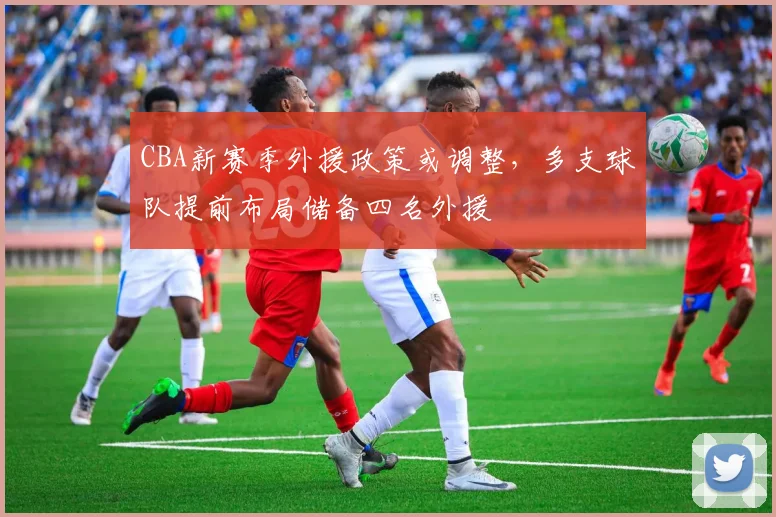 CBA新赛季外援政策或调整，多支球队提前布局储备四名外援